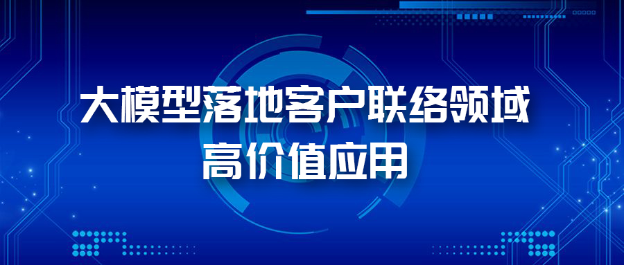 三大應用場景，帶您體驗AI大模型在客戶聯(lián)絡領域的價值